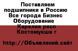 Поставляем подшипники в Россию - Все города Бизнес » Оборудование   . Карелия респ.,Костомукша г.